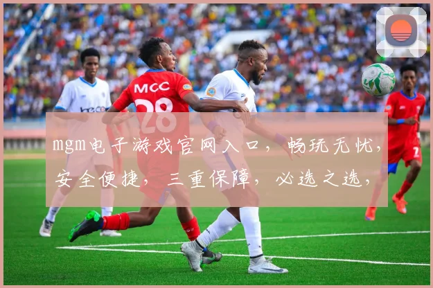 mgm电子游戏官网入口，畅玩无忧，安全便捷，三重保障，必选之选，一触即达