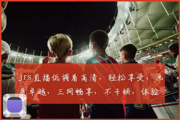jrs直播低调看高清，轻松享受，画质卓越，三网畅享，不卡顿，体验非凡，必看之选，不容错过