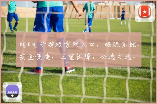 mgm电子游戏官网入口，畅玩无忧，安全便捷，三重保障，必选之选，一触即达